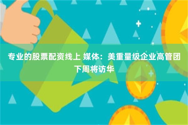 专业的股票配资线上 媒体：美重量级企业高管团下周将访华