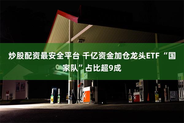 炒股配资最安全平台 千亿资金加仓龙头ETF “国家队”占比超9成