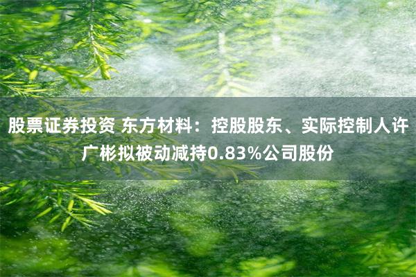 股票证券投资 东方材料：控股股东、实际控制人许广彬拟被动减持0.83%公司股份