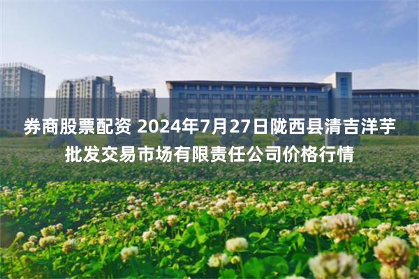 券商股票配资 2024年7月27日陇西县清吉洋芋批发交易市场有限责任公司价格行情