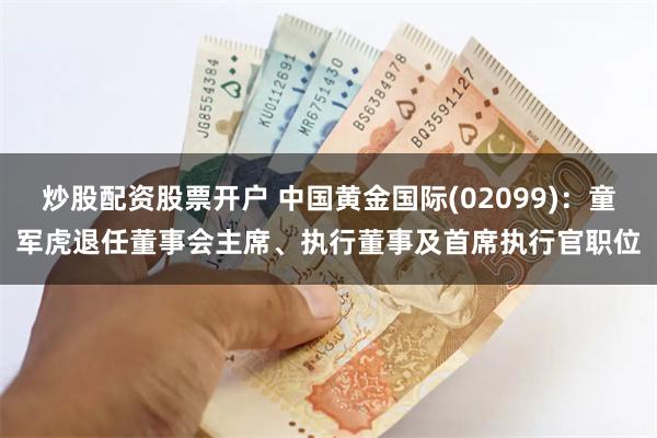 炒股配资股票开户 中国黄金国际(02099)：童军虎退任董事会主席、执行董事及首席执行官职位