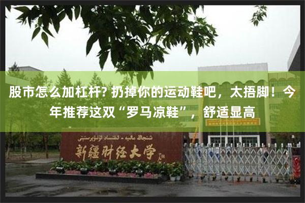 股市怎么加杠杆? 扔掉你的运动鞋吧，太捂脚！今年推荐这双“罗马凉鞋”，舒适显高