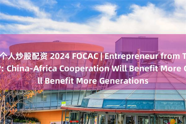 个人炒股配资 2024 FOCAC | Entrepreneur from The Gambia?: China-Africa Cooperation Will Benefit More Generations