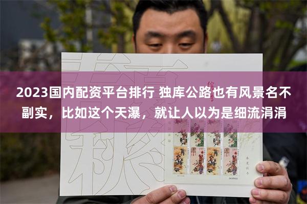 2023国内配资平台排行 独库公路也有风景名不副实，比如这个天瀑，就让人以为是细流涓涓