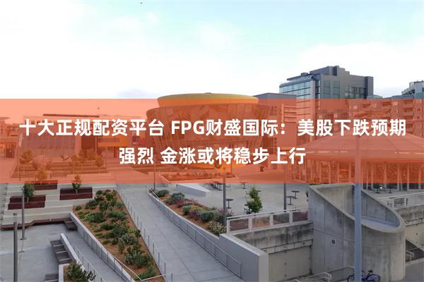 十大正规配资平台 FPG财盛国际：美股下跌预期强烈 金涨或将稳步上行