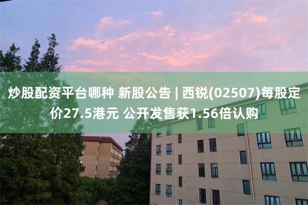 炒股配资平台哪种 新股公告 | 西锐(02507)每股定价27.5港元 公开发售获1.56倍认购