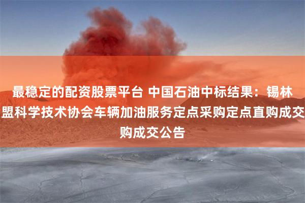 最稳定的配资股票平台 中国石油中标结果：锡林郭勒盟科学技术协会车辆加油服务定点采购定点直购成交公告