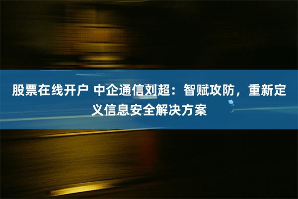 股票在线开户 中企通信刘超：智赋攻防，重新定义信息安全解决方案