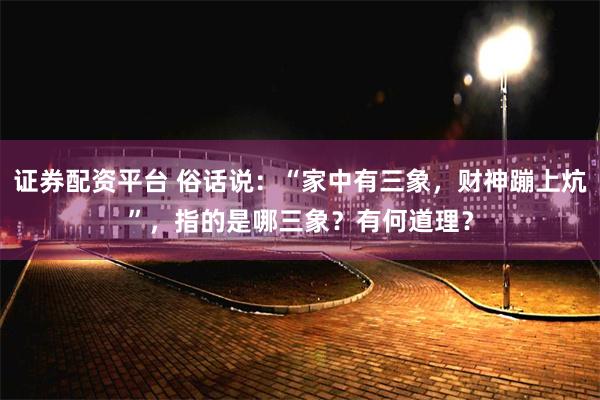 证券配资平台 俗话说：“家中有三象，财神蹦上炕”，指的是哪三象？有何道理？