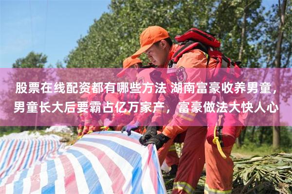 股票在线配资都有哪些方法 湖南富豪收养男童，男童长大后要霸占亿万家产，富豪做法大快人心