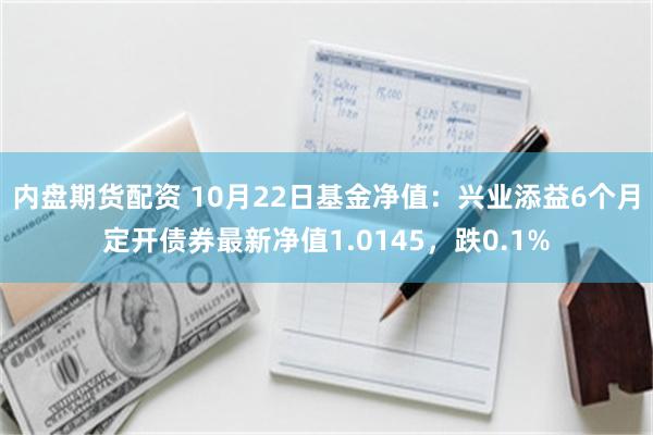 内盘期货配资 10月22日基金净值：兴业添益6个月定开债券最新净值1.0145，跌0.1%