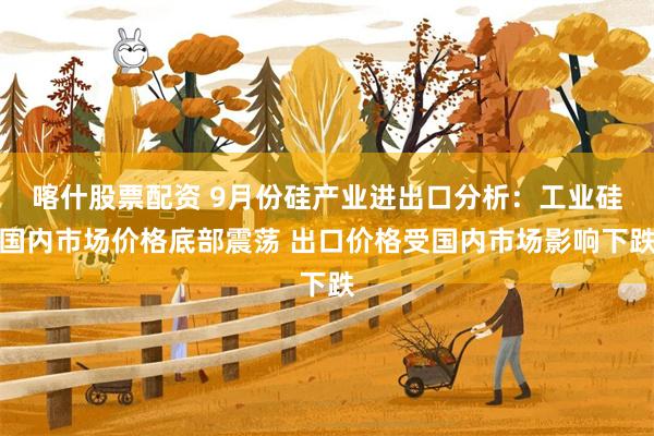 喀什股票配资 9月份硅产业进出口分析：工业硅国内市场价格底部震荡 出口价格受国内市场影响下跌