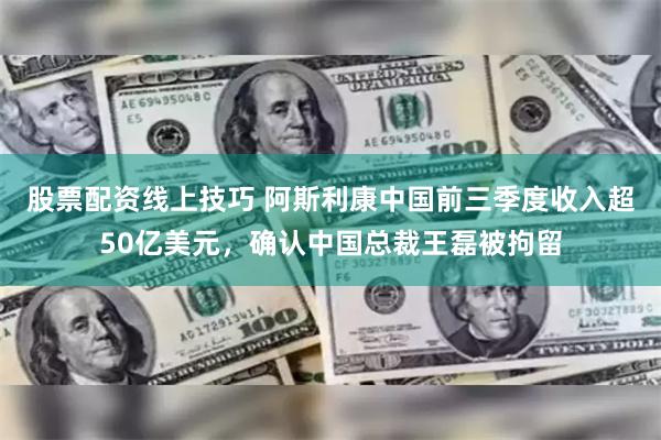 股票配资线上技巧 阿斯利康中国前三季度收入超50亿美元，确认中国总裁王磊被拘留