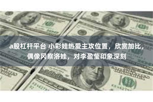 a股杠杆平台 小彩娃热爱主攻位置，欣赏加比，偶像冈察洛娃，对李盈莹印象深刻