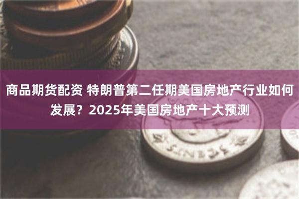 商品期货配资 特朗普第二任期美国房地产行业如何发展？2025年美国房地产十大预测