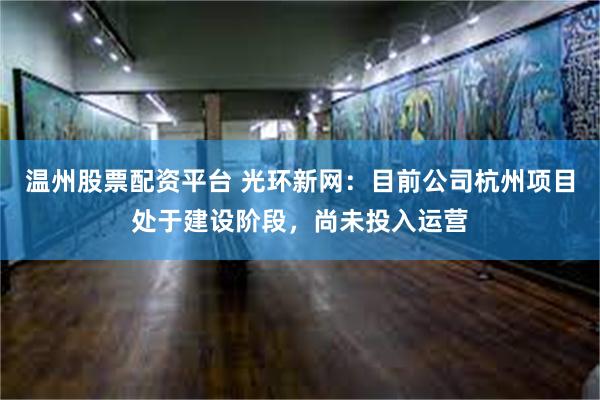 温州股票配资平台 光环新网：目前公司杭州项目处于建设阶段，尚未投入运营