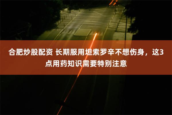 合肥炒股配资 长期服用坦索罗辛不想伤身，这3点用药知识需要特别注意