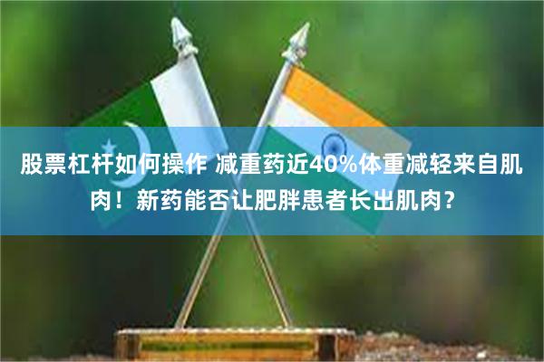 股票杠杆如何操作 减重药近40%体重减轻来自肌肉！新药能否让肥胖患者长出肌肉？