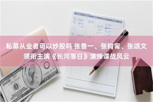 私募从业者可以炒股吗 张鲁一、张钧甯、张颂文领衔主演《长河落日》演绎谍战风云