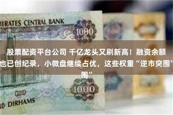 股票配资平台公司 千亿龙头又刷新高!融资余额也已创纪录,小微盘继续占优,这些权重“逆市突围”